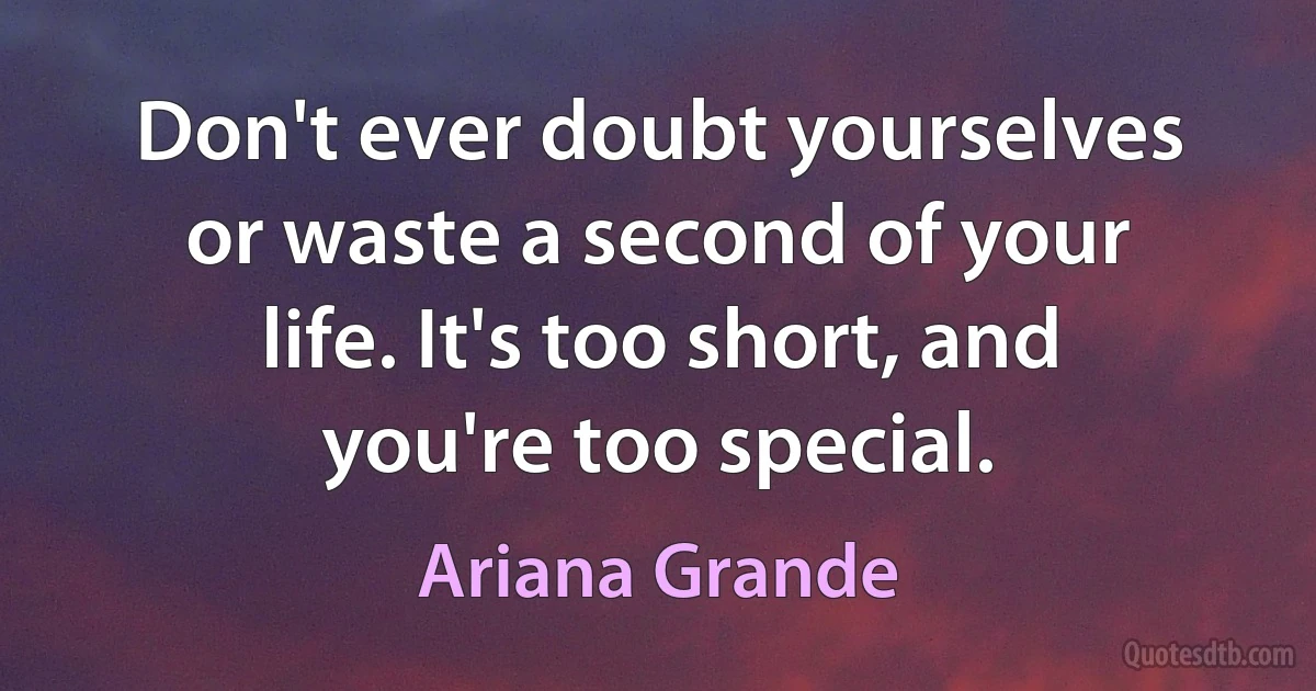 Don't ever doubt yourselves or waste a second of your life. It's too short, and you're too special. (Ariana Grande)