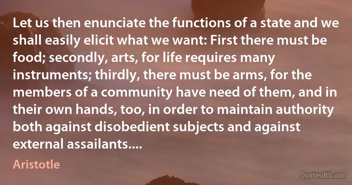 Let us then enunciate the functions of a state and we shall easily elicit what we want: First there must be food; secondly, arts, for life requires many instruments; thirdly, there must be arms, for the members of a community have need of them, and in their own hands, too, in order to maintain authority both against disobedient subjects and against external assailants.... (Aristotle)