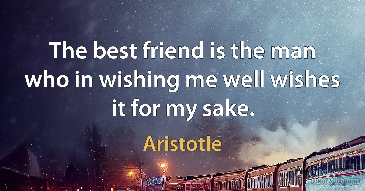 The best friend is the man who in wishing me well wishes it for my sake. (Aristotle)