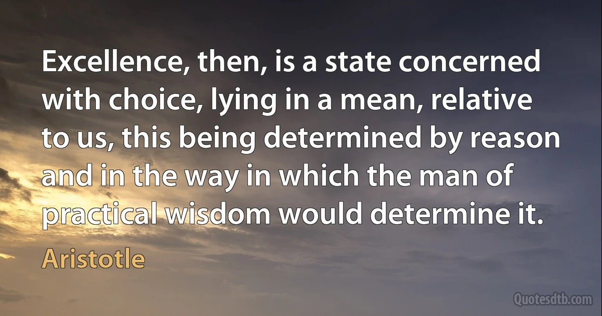 Excellence, then, is a state concerned with choice, lying in a mean, relative to us, this being determined by reason and in the way in which the man of practical wisdom would determine it. (Aristotle)