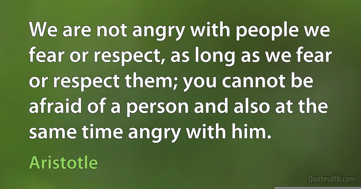 We are not angry with people we fear or respect, as long as we fear or respect them; you cannot be afraid of a person and also at the same time angry with him. (Aristotle)