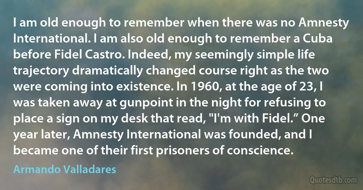 I am old enough to remember when there was no Amnesty International. I am also old enough to remember a Cuba before Fidel Castro. Indeed, my seemingly simple life trajectory dramatically changed course right as the two were coming into existence. In 1960, at the age of 23, I was taken away at gunpoint in the night for refusing to place a sign on my desk that read, "I'm with Fidel.” One year later, Amnesty International was founded, and I became one of their first prisoners of conscience. (Armando Valladares)