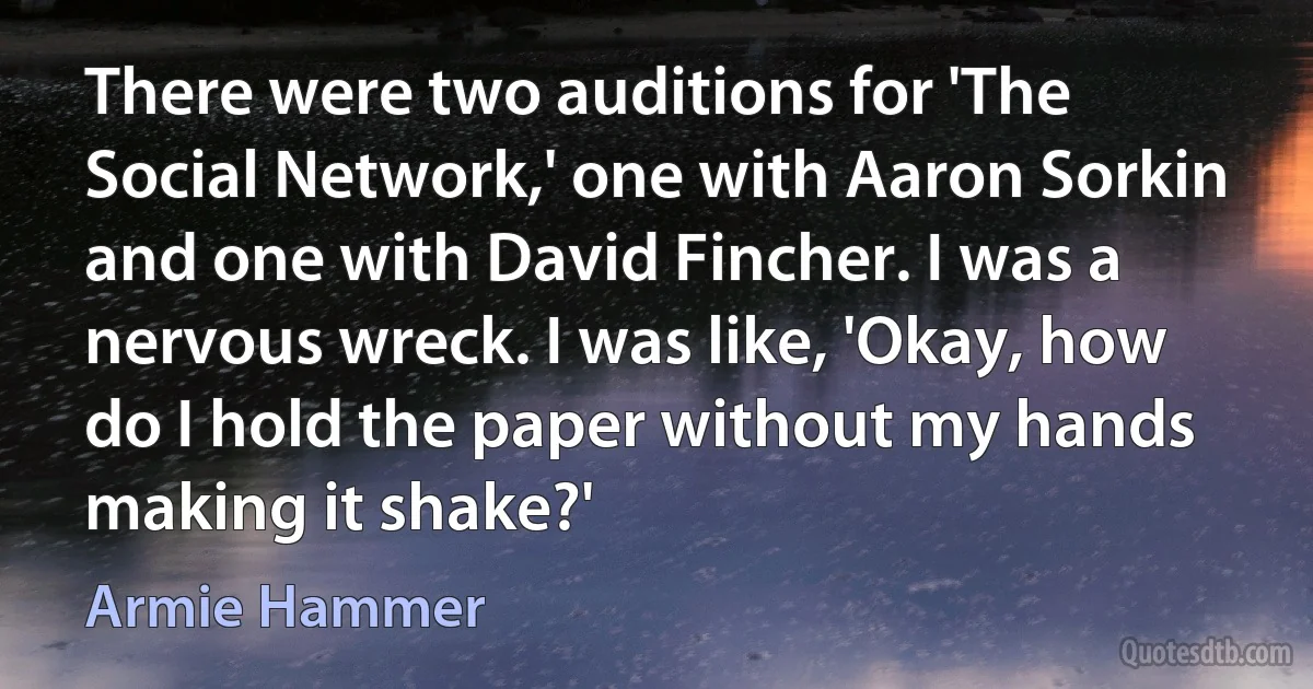 There were two auditions for 'The Social Network,' one with Aaron Sorkin and one with David Fincher. I was a nervous wreck. I was like, 'Okay, how do I hold the paper without my hands making it shake?' (Armie Hammer)