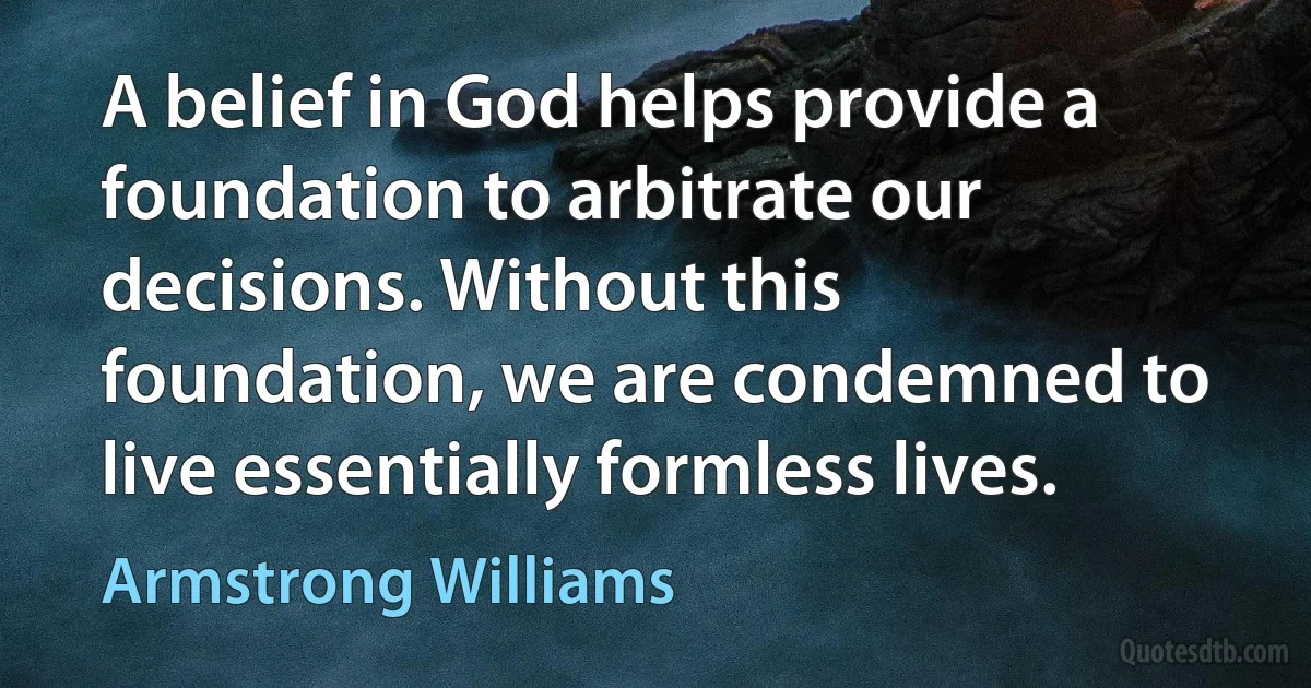 A belief in God helps provide a foundation to arbitrate our decisions. Without this foundation, we are condemned to live essentially formless lives. (Armstrong Williams)