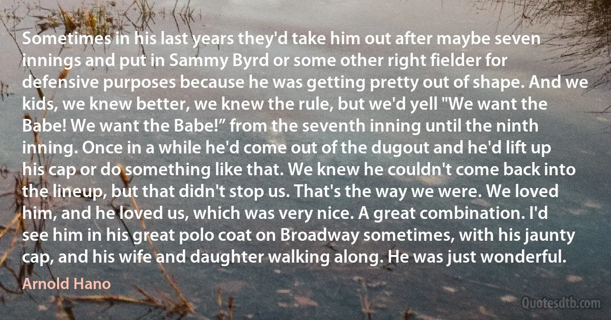 Sometimes in his last years they'd take him out after maybe seven innings and put in Sammy Byrd or some other right fielder for defensive purposes because he was getting pretty out of shape. And we kids, we knew better, we knew the rule, but we'd yell "We want the Babe! We want the Babe!” from the seventh inning until the ninth inning. Once in a while he'd come out of the dugout and he'd lift up his cap or do something like that. We knew he couldn't come back into the lineup, but that didn't stop us. That's the way we were. We loved him, and he loved us, which was very nice. A great combination. I'd see him in his great polo coat on Broadway sometimes, with his jaunty cap, and his wife and daughter walking along. He was just wonderful. (Arnold Hano)