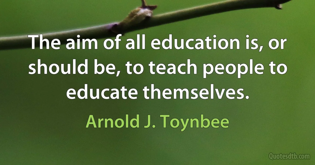 The aim of all education is, or should be, to teach people to educate themselves. (Arnold J. Toynbee)