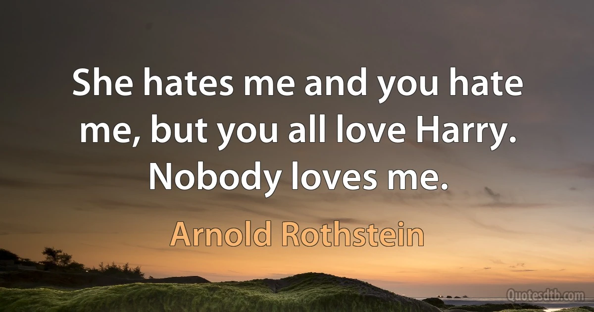 She hates me and you hate me, but you all love Harry. Nobody loves me. (Arnold Rothstein)