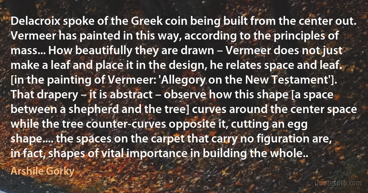 Delacroix spoke of the Greek coin being built from the center out. Vermeer has painted in this way, according to the principles of mass... How beautifully they are drawn – Vermeer does not just make a leaf and place it in the design, he relates space and leaf. [in the painting of Vermeer: 'Allegory on the New Testament']. That drapery – it is abstract – observe how this shape [a space between a shepherd and the tree] curves around the center space while the tree counter-curves opposite it, cutting an egg shape.... the spaces on the carpet that carry no figuration are, in fact, shapes of vital importance in building the whole.. (Arshile Gorky)