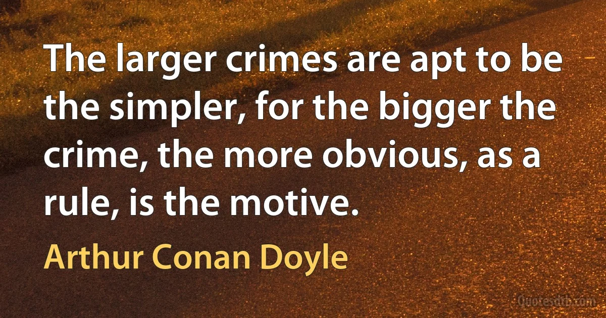 The larger crimes are apt to be the simpler, for the bigger the crime, the more obvious, as a rule, is the motive. (Arthur Conan Doyle)