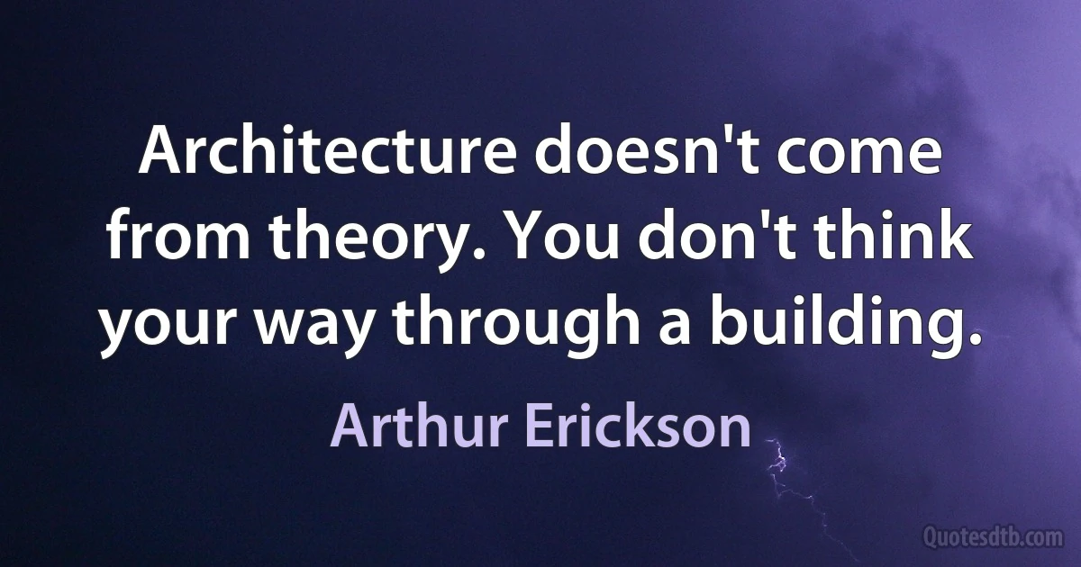 Architecture doesn't come from theory. You don't think your way through a building. (Arthur Erickson)