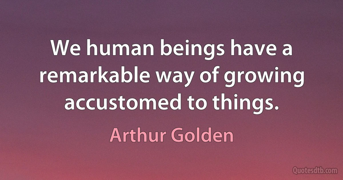 We human beings have a remarkable way of growing accustomed to things. (Arthur Golden)