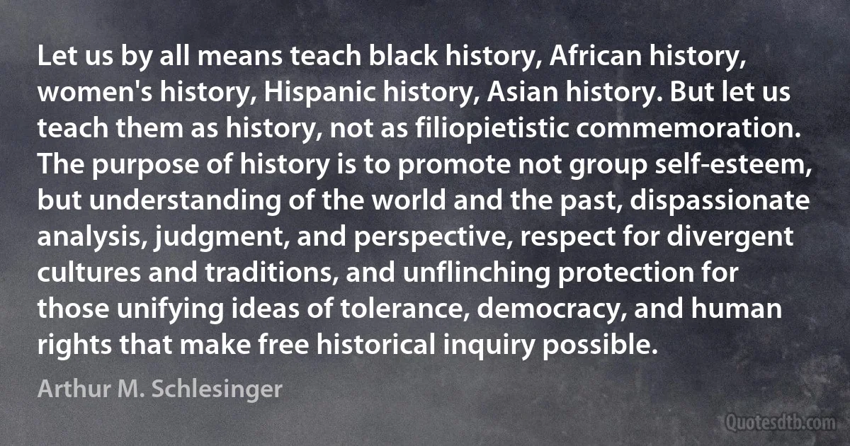 Let us by all means teach black history, African history, women's history, Hispanic history, Asian history. But let us teach them as history, not as filiopietistic commemoration. The purpose of history is to promote not group self-esteem, but understanding of the world and the past, dispassionate analysis, judgment, and perspective, respect for divergent cultures and traditions, and unflinching protection for those unifying ideas of tolerance, democracy, and human rights that make free historical inquiry possible. (Arthur M. Schlesinger)