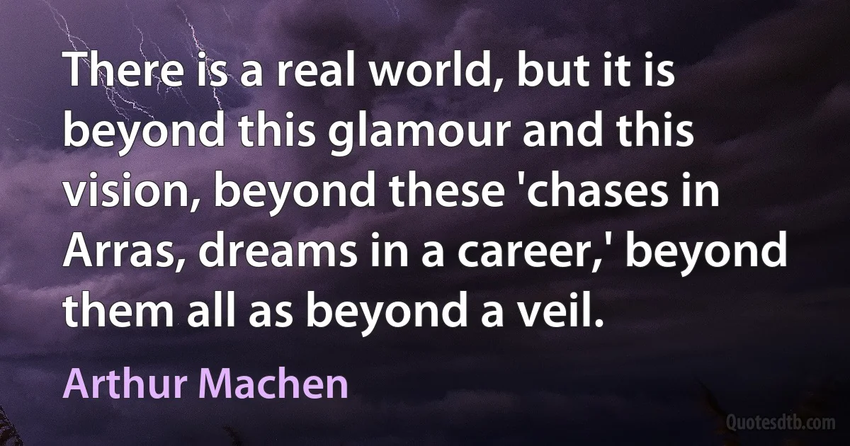 There is a real world, but it is beyond this glamour and this vision, beyond these 'chases in Arras, dreams in a career,' beyond them all as beyond a veil. (Arthur Machen)