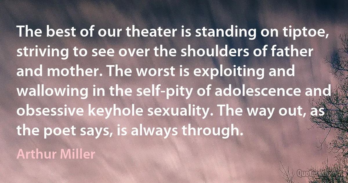 The best of our theater is standing on tiptoe, striving to see over the shoulders of father and mother. The worst is exploiting and wallowing in the self-pity of adolescence and obsessive keyhole sexuality. The way out, as the poet says, is always through. (Arthur Miller)