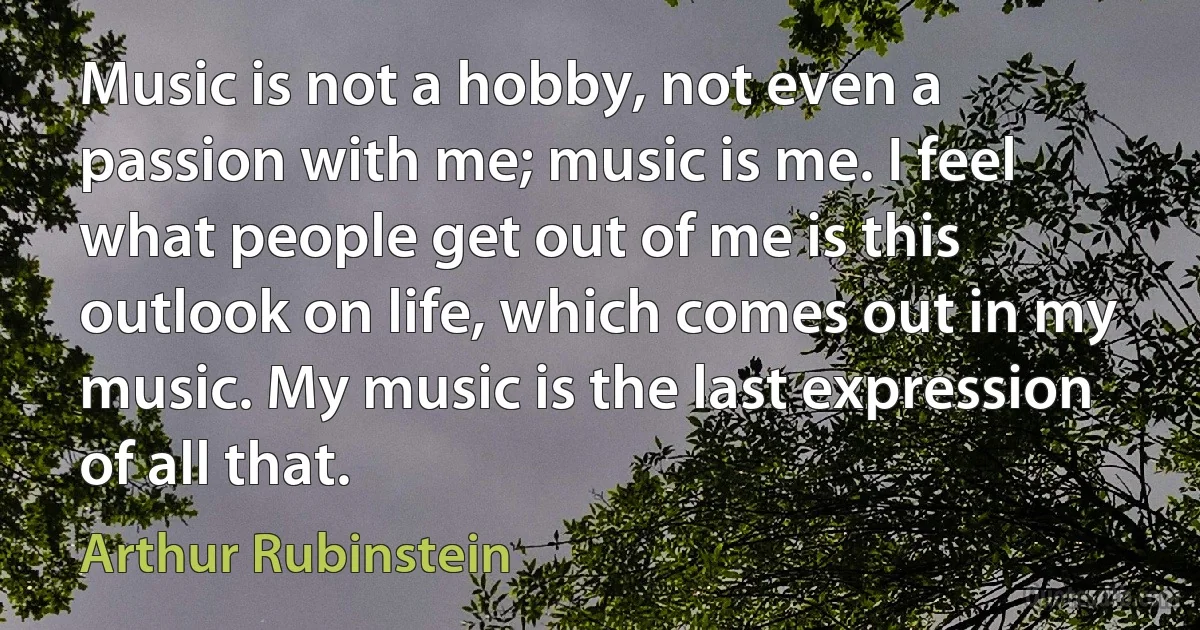 Music is not a hobby, not even a passion with me; music is me. I feel what people get out of me is this outlook on life, which comes out in my music. My music is the last expression of all that. (Arthur Rubinstein)