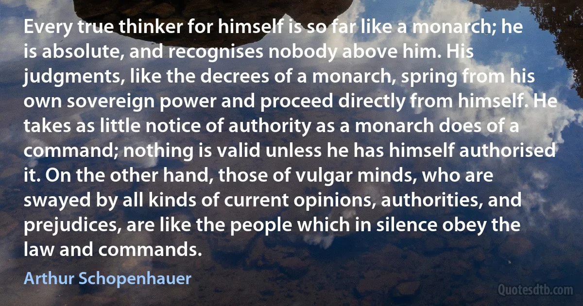 Every true thinker for himself is so far like a monarch; he is absolute, and recognises nobody above him. His judgments, like the decrees of a monarch, spring from his own sovereign power and proceed directly from himself. He takes as little notice of authority as a monarch does of a command; nothing is valid unless he has himself authorised it. On the other hand, those of vulgar minds, who are swayed by all kinds of current opinions, authorities, and prejudices, are like the people which in silence obey the law and commands. (Arthur Schopenhauer)