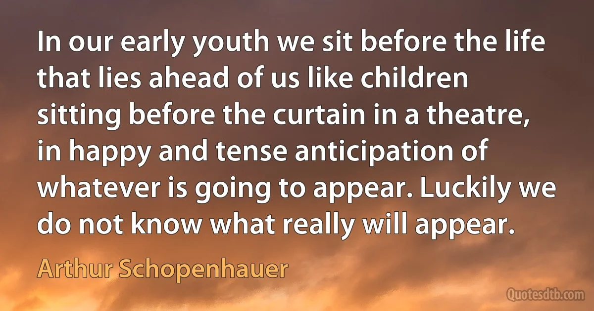 In our early youth we sit before the life that lies ahead of us like children sitting before the curtain in a theatre, in happy and tense anticipation of whatever is going to appear. Luckily we do not know what really will appear. (Arthur Schopenhauer)