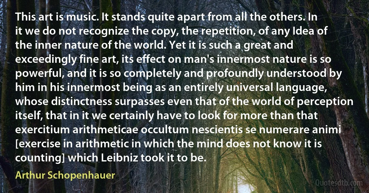 This art is music. It stands quite apart from all the others. In it we do not recognize the copy, the repetition, of any Idea of the inner nature of the world. Yet it is such a great and exceedingly fine art, its effect on man's innermost nature is so powerful, and it is so completely and profoundly understood by him in his innermost being as an entirely universal language, whose distinctness surpasses even that of the world of perception itself, that in it we certainly have to look for more than that exercitium arithmeticae occultum nescientis se numerare animi [exercise in arithmetic in which the mind does not know it is counting] which Leibniz took it to be. (Arthur Schopenhauer)