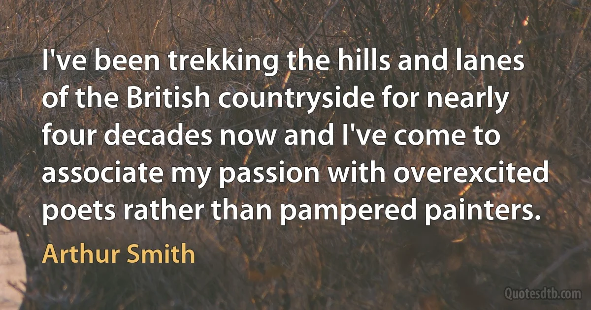 I've been trekking the hills and lanes of the British countryside for nearly four decades now and I've come to associate my passion with overexcited poets rather than pampered painters. (Arthur Smith)