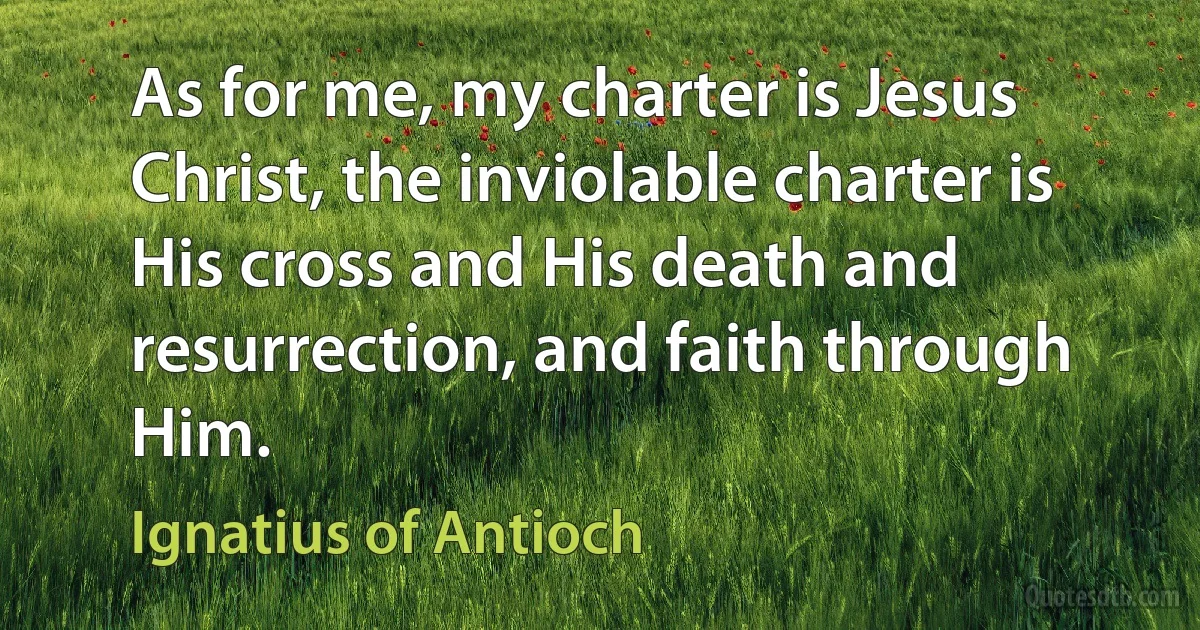 As for me, my charter is Jesus Christ, the inviolable charter is His cross and His death and resurrection, and faith through Him. (Ignatius of Antioch)