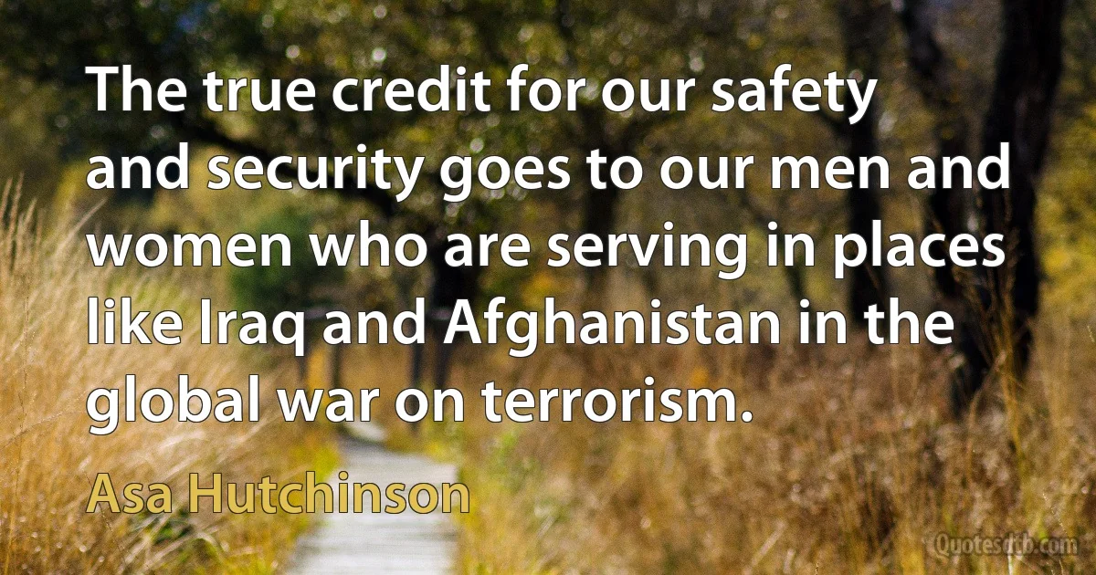 The true credit for our safety and security goes to our men and women who are serving in places like Iraq and Afghanistan in the global war on terrorism. (Asa Hutchinson)