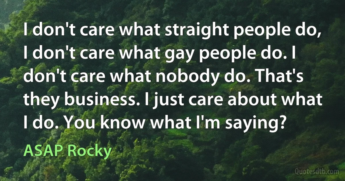 I don't care what straight people do, I don't care what gay people do. I don't care what nobody do. That's they business. I just care about what I do. You know what I'm saying? (ASAP Rocky)