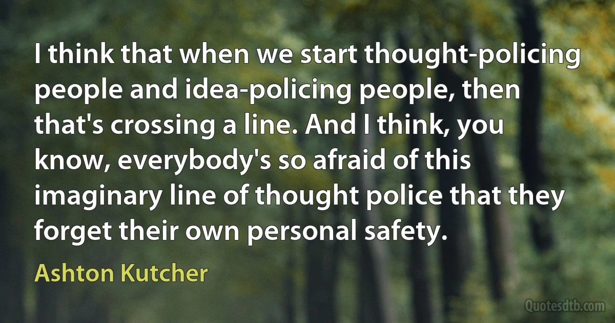 I think that when we start thought-policing people and idea-policing people, then that's crossing a line. And I think, you know, everybody's so afraid of this imaginary line of thought police that they forget their own personal safety. (Ashton Kutcher)