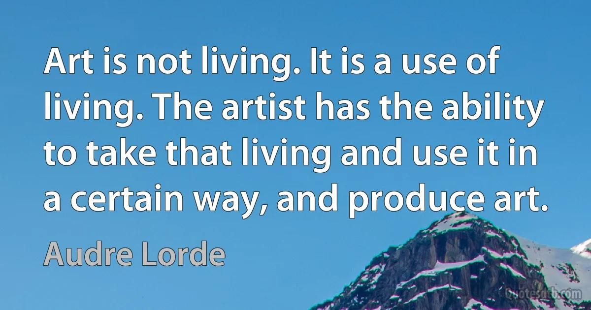 Art is not living. It is a use of living. The artist has the ability to take that living and use it in a certain way, and produce art. (Audre Lorde)