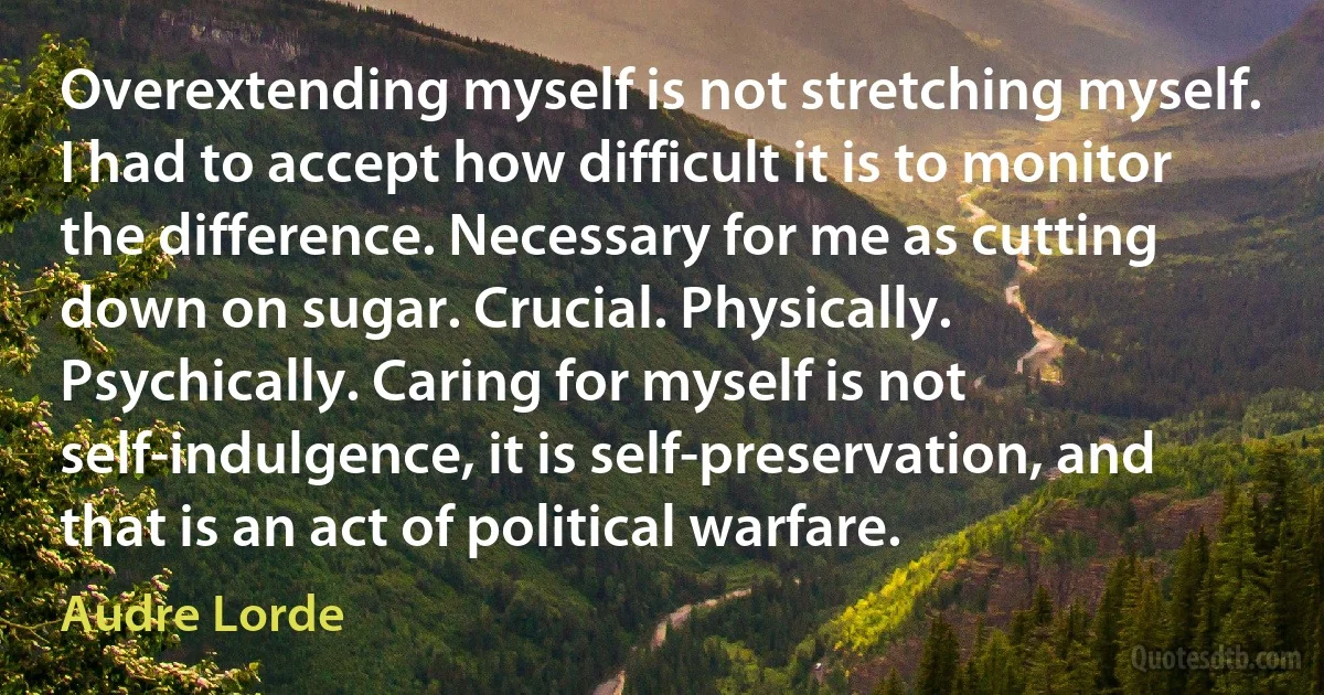 Overextending myself is not stretching myself. I had to accept how difficult it is to monitor the difference. Necessary for me as cutting down on sugar. Crucial. Physically. Psychically. Caring for myself is not self-indulgence, it is self-preservation, and that is an act of political warfare. (Audre Lorde)