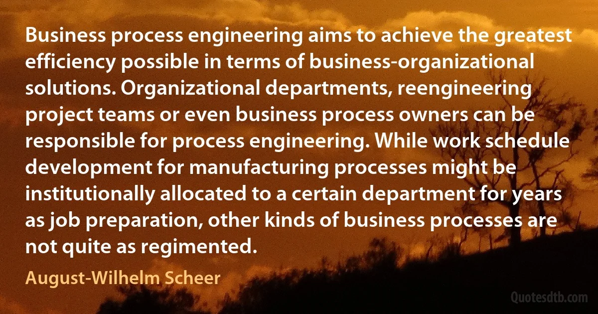 Business process engineering aims to achieve the greatest efficiency possible in terms of business-organizational solutions. Organizational departments, reengineering project teams or even business process owners can be responsible for process engineering. While work schedule development for manufacturing processes might be institutionally allocated to a certain department for years as job preparation, other kinds of business processes are not quite as regimented. (August-Wilhelm Scheer)