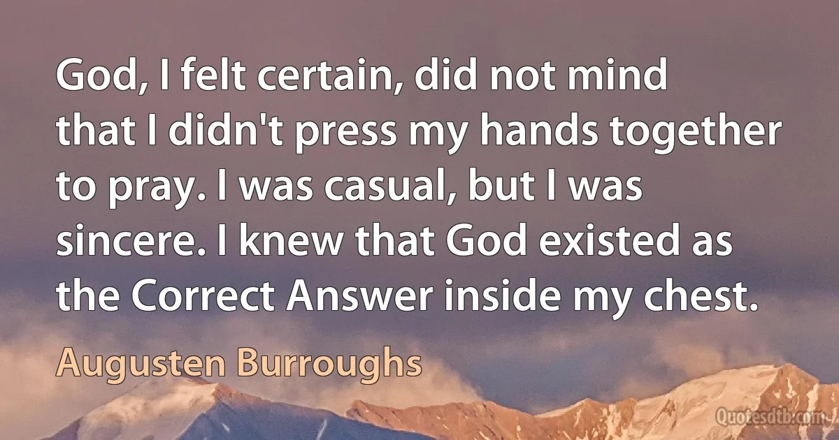 God, I felt certain, did not mind that I didn't press my hands together to pray. I was casual, but I was sincere. I knew that God existed as the Correct Answer inside my chest. (Augusten Burroughs)