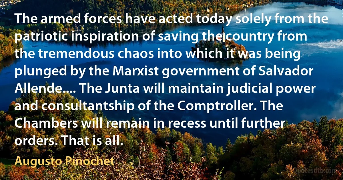 The armed forces have acted today solely from the patriotic inspiration of saving the country from the tremendous chaos into which it was being plunged by the Marxist government of Salvador Allende.... The Junta will maintain judicial power and consultantship of the Comptroller. The Chambers will remain in recess until further orders. That is all. (Augusto Pinochet)