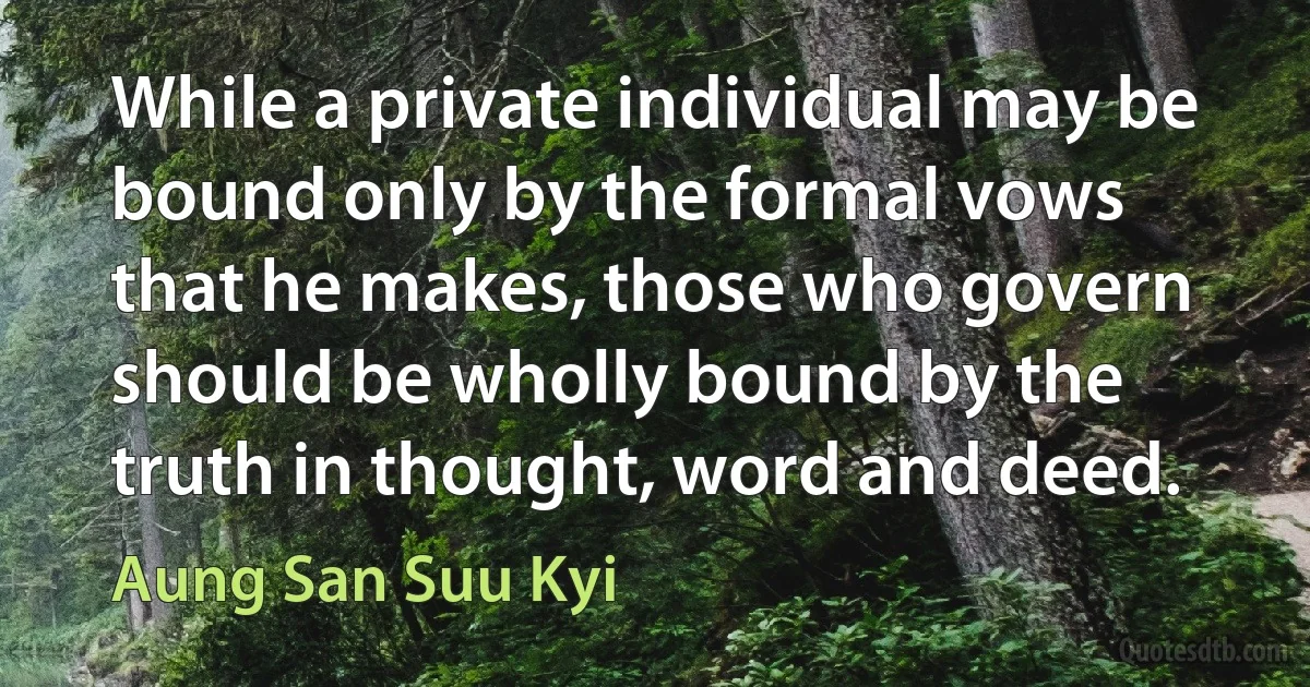 While a private individual may be bound only by the formal vows that he makes, those who govern should be wholly bound by the truth in thought, word and deed. (Aung San Suu Kyi)