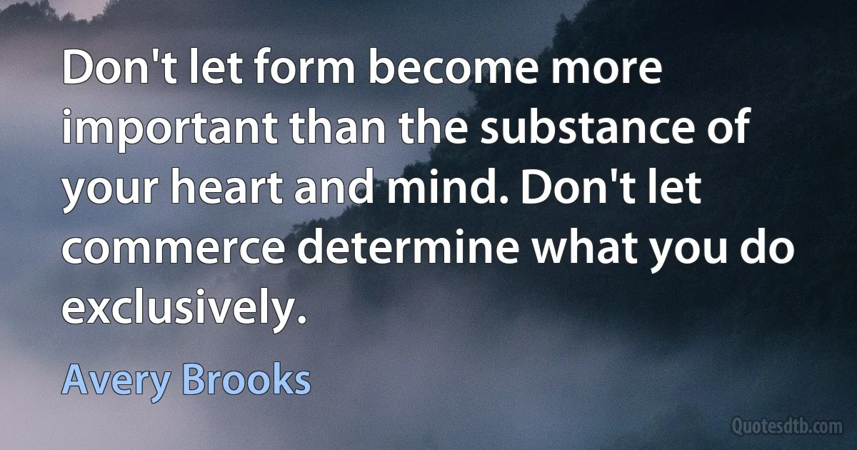 Don't let form become more important than the substance of your heart and mind. Don't let commerce determine what you do exclusively. (Avery Brooks)