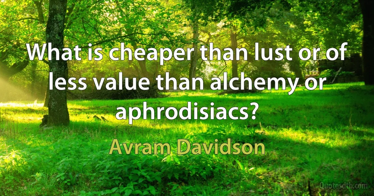 What is cheaper than lust or of less value than alchemy or aphrodisiacs? (Avram Davidson)