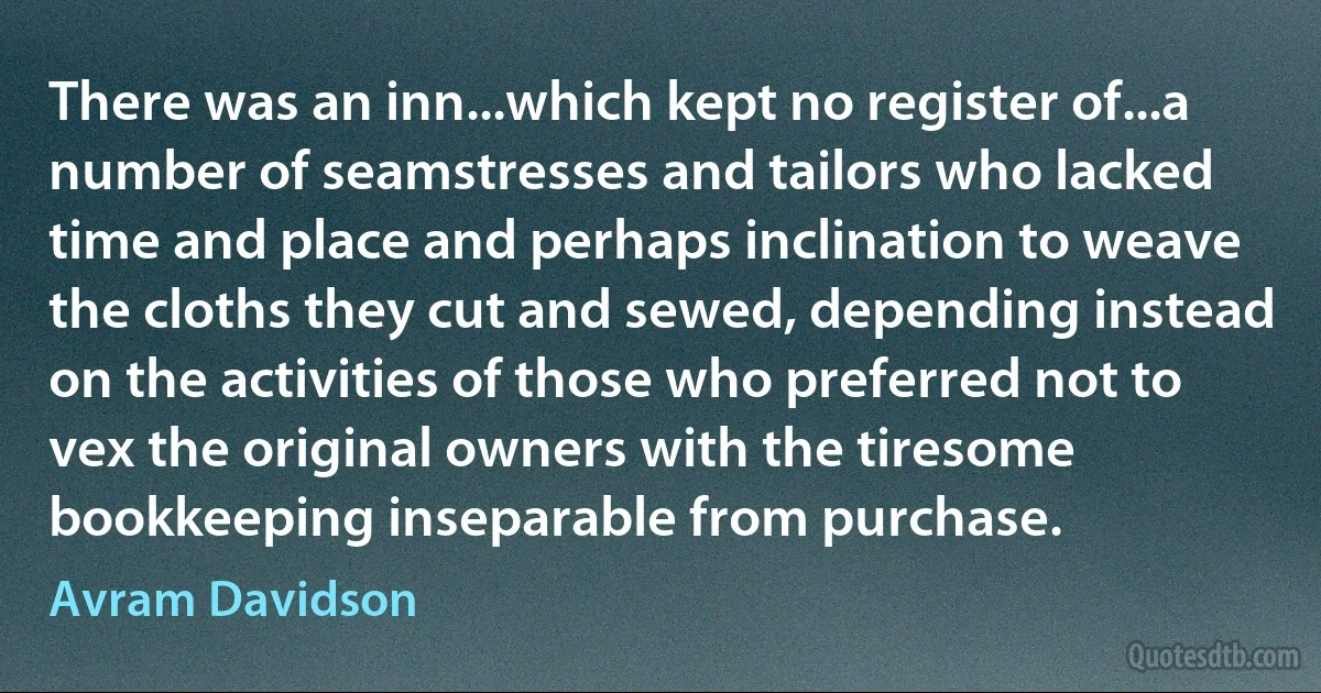 There was an inn...which kept no register of...a number of seamstresses and tailors who lacked time and place and perhaps inclination to weave the cloths they cut and sewed, depending instead on the activities of those who preferred not to vex the original owners with the tiresome bookkeeping inseparable from purchase. (Avram Davidson)