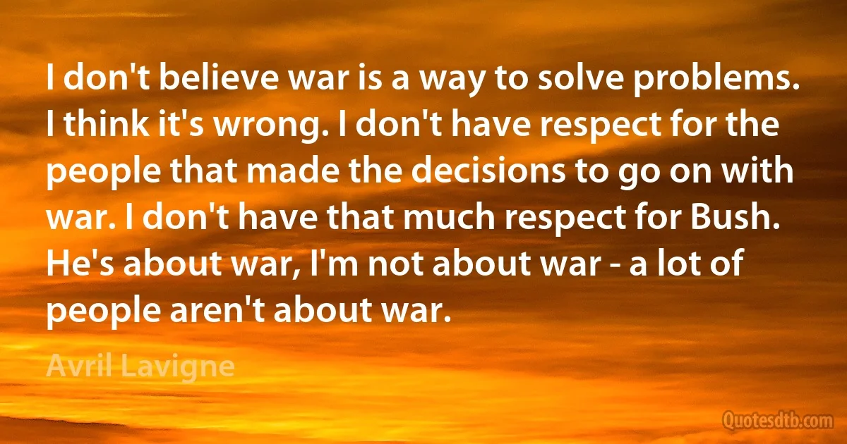 I don't believe war is a way to solve problems. I think it's wrong. I don't have respect for the people that made the decisions to go on with war. I don't have that much respect for Bush. He's about war, I'm not about war - a lot of people aren't about war. (Avril Lavigne)