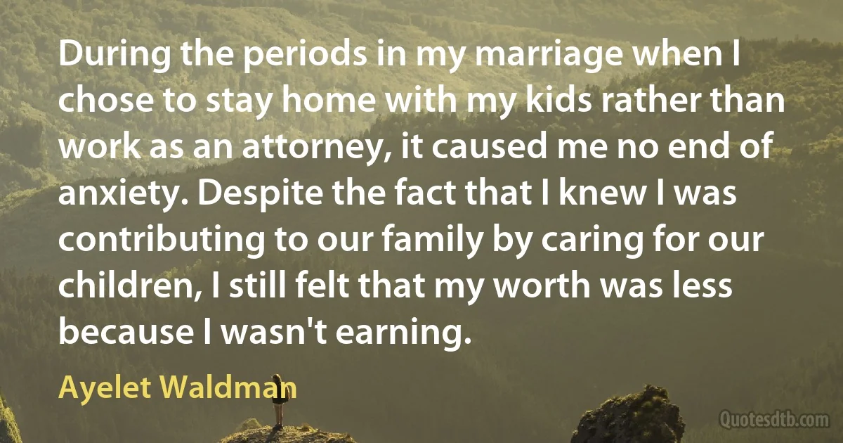 During the periods in my marriage when I chose to stay home with my kids rather than work as an attorney, it caused me no end of anxiety. Despite the fact that I knew I was contributing to our family by caring for our children, I still felt that my worth was less because I wasn't earning. (Ayelet Waldman)