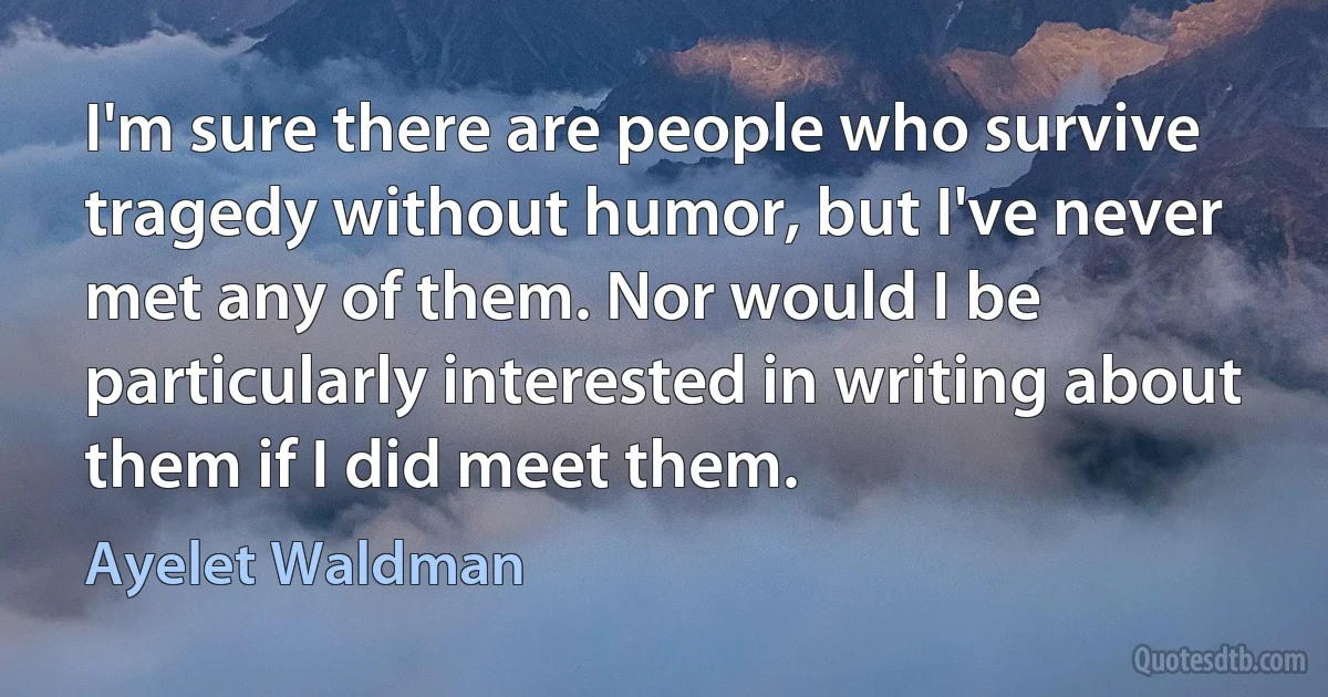 I'm sure there are people who survive tragedy without humor, but I've never met any of them. Nor would I be particularly interested in writing about them if I did meet them. (Ayelet Waldman)