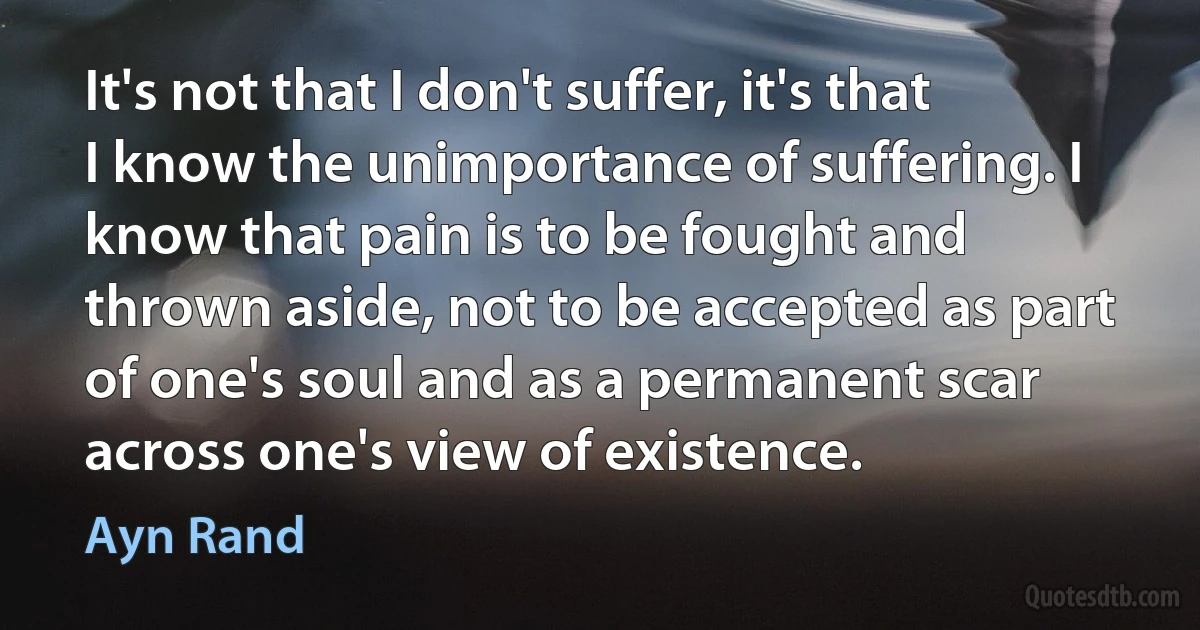 It's not that I don't suffer, it's that I know the unimportance of suffering. I know that pain is to be fought and thrown aside, not to be accepted as part of one's soul and as a permanent scar across one's view of existence. (Ayn Rand)