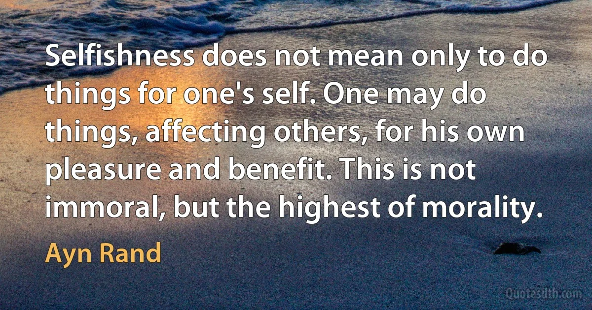 Selfishness does not mean only to do things for one's self. One may do things, affecting others, for his own pleasure and benefit. This is not immoral, but the highest of morality. (Ayn Rand)