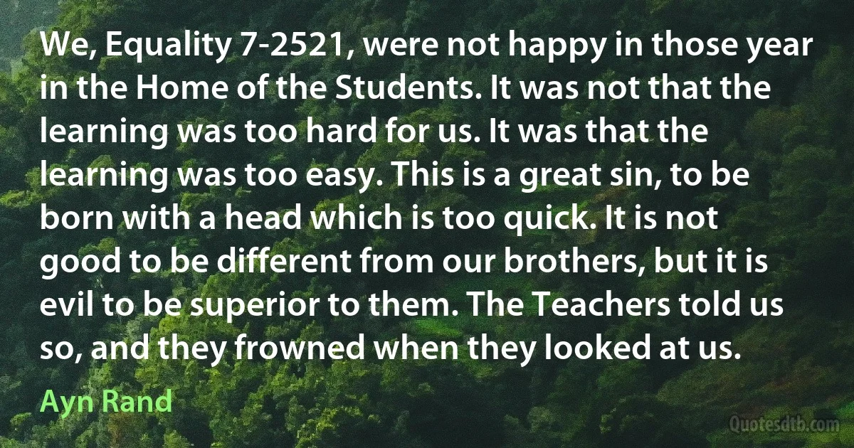 We, Equality 7-2521, were not happy in those year in the Home of the Students. It was not that the learning was too hard for us. It was that the learning was too easy. This is a great sin, to be born with a head which is too quick. It is not good to be different from our brothers, but it is evil to be superior to them. The Teachers told us so, and they frowned when they looked at us. (Ayn Rand)