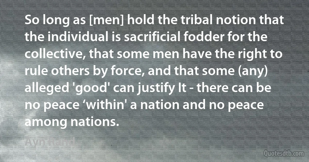 So long as [men] hold the tribal notion that the individual is sacrificial fodder for the collective, that some men have the right to rule others by force, and that some (any) alleged 'good' can justify It - there can be no peace ‘within' a nation and no peace among nations. (Ayn Rand)