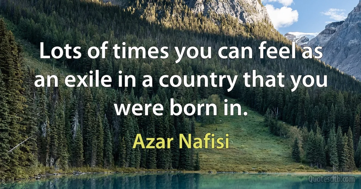 Lots of times you can feel as an exile in a country that you were born in. (Azar Nafisi)