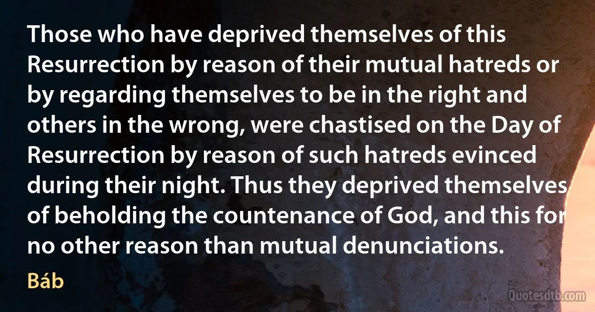 Those who have deprived themselves of this Resurrection by reason of their mutual hatreds or by regarding themselves to be in the right and others in the wrong, were chastised on the Day of Resurrection by reason of such hatreds evinced during their night. Thus they deprived themselves of beholding the countenance of God, and this for no other reason than mutual denunciations. (Báb)