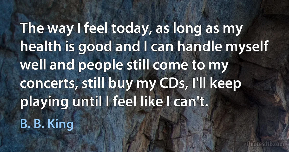 The way I feel today, as long as my health is good and I can handle myself well and people still come to my concerts, still buy my CDs, I'll keep playing until I feel like I can't. (B. B. King)