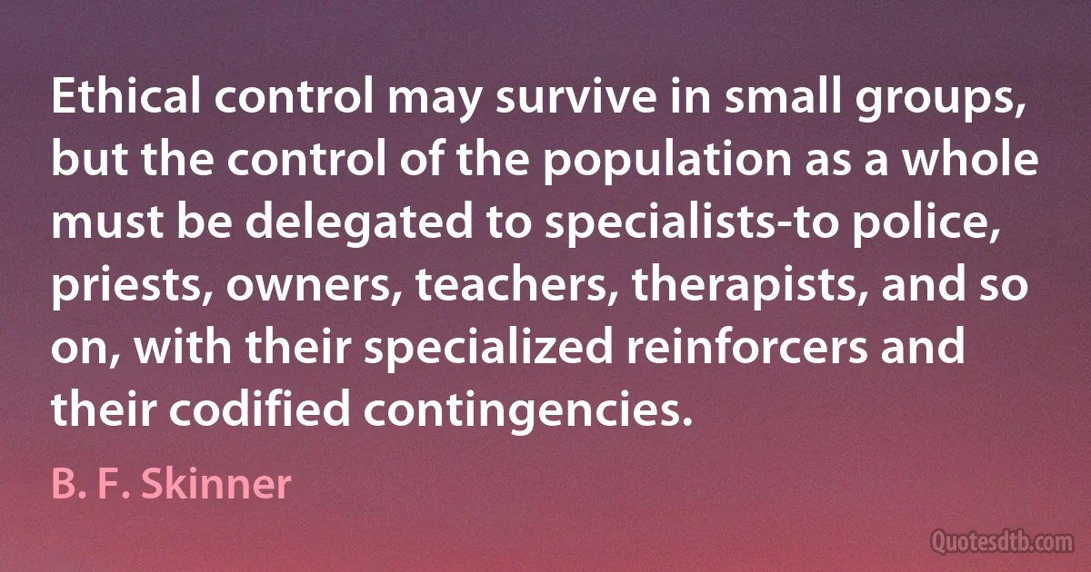 Ethical control may survive in small groups, but the control of the population as a whole must be delegated to specialists-to police, priests, owners, teachers, therapists, and so on, with their specialized reinforcers and their codified contingencies. (B. F. Skinner)