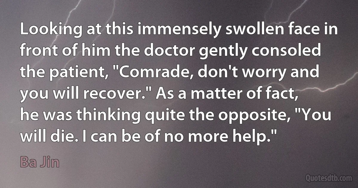 Looking at this immensely swollen face in front of him the doctor gently consoled the patient, "Comrade, don't worry and you will recover." As a matter of fact, he was thinking quite the opposite, "You will die. I can be of no more help." (Ba Jin)