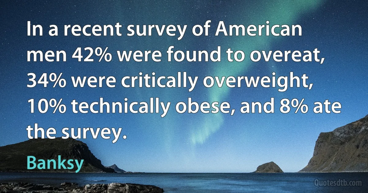 In a recent survey of American men 42% were found to overeat, 34% were critically overweight, 10% technically obese, and 8% ate the survey. (Banksy)