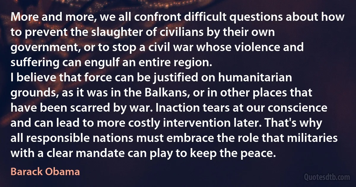 More and more, we all confront difficult questions about how to prevent the slaughter of civilians by their own government, or to stop a civil war whose violence and suffering can engulf an entire region.
I believe that force can be justified on humanitarian grounds, as it was in the Balkans, or in other places that have been scarred by war. Inaction tears at our conscience and can lead to more costly intervention later. That's why all responsible nations must embrace the role that militaries with a clear mandate can play to keep the peace. (Barack Obama)